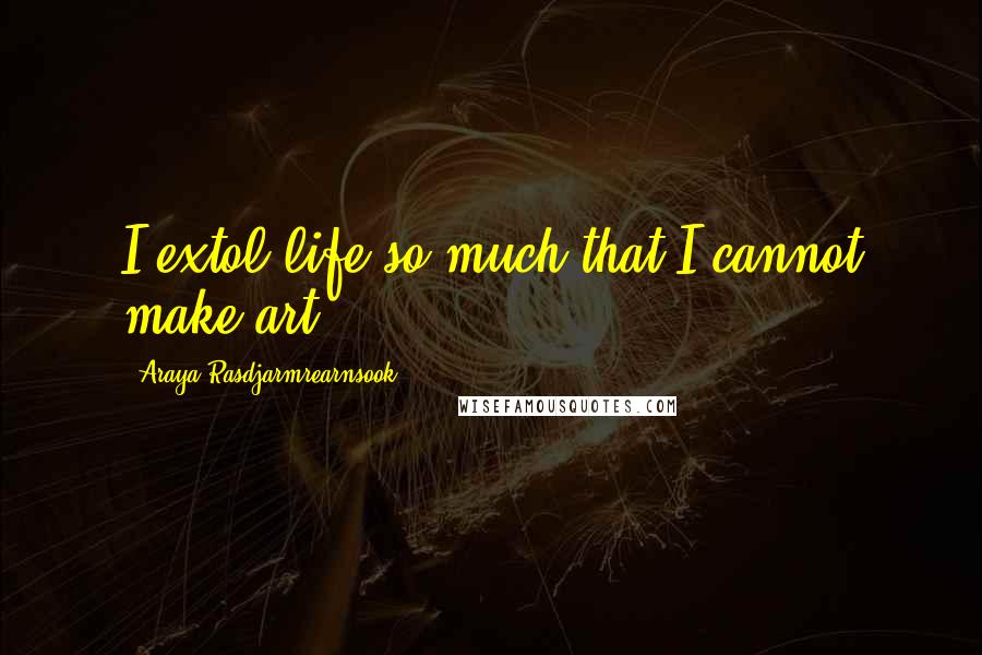 Araya Rasdjarmrearnsook Quotes: I extol life so much that I cannot make art.