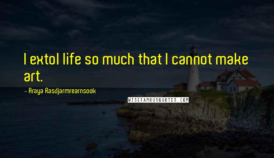 Araya Rasdjarmrearnsook Quotes: I extol life so much that I cannot make art.