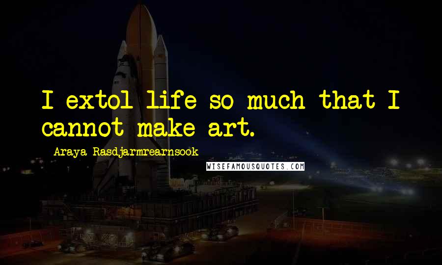 Araya Rasdjarmrearnsook Quotes: I extol life so much that I cannot make art.