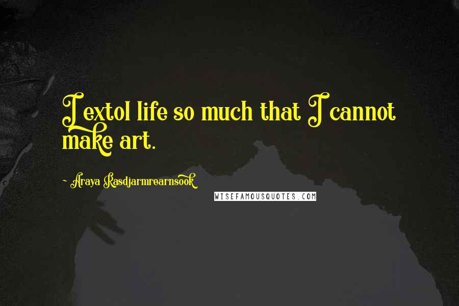 Araya Rasdjarmrearnsook Quotes: I extol life so much that I cannot make art.