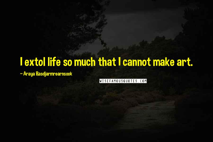 Araya Rasdjarmrearnsook Quotes: I extol life so much that I cannot make art.