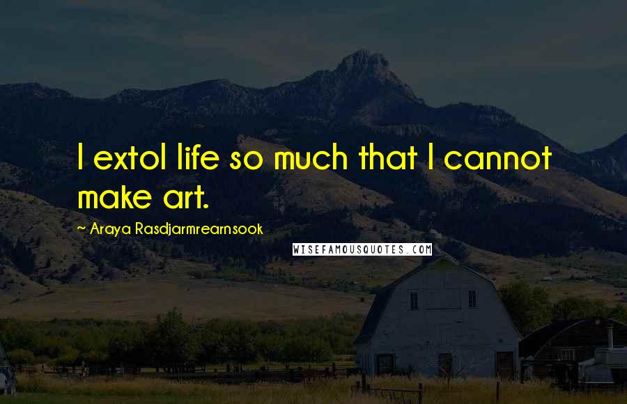 Araya Rasdjarmrearnsook Quotes: I extol life so much that I cannot make art.