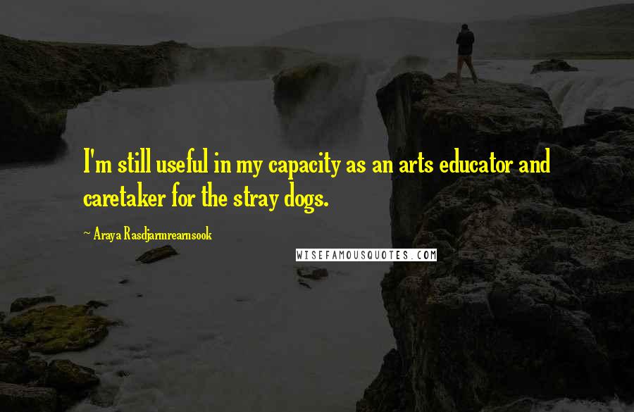 Araya Rasdjarmrearnsook Quotes: I'm still useful in my capacity as an arts educator and caretaker for the stray dogs.