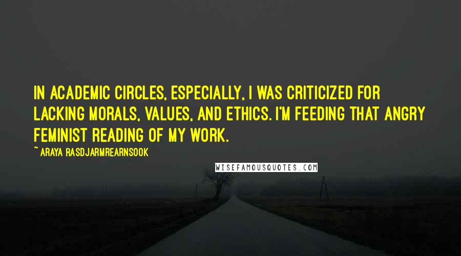 Araya Rasdjarmrearnsook Quotes: In academic circles, especially, I was criticized for lacking morals, values, and ethics. I'm feeding that angry feminist reading of my work.