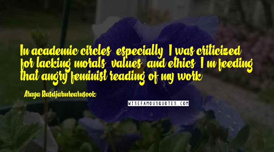 Araya Rasdjarmrearnsook Quotes: In academic circles, especially, I was criticized for lacking morals, values, and ethics. I'm feeding that angry feminist reading of my work.