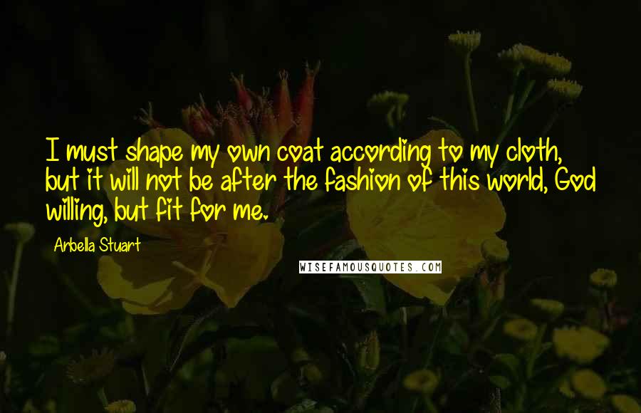 Arbella Stuart Quotes: I must shape my own coat according to my cloth, but it will not be after the fashion of this world, God willing, but fit for me.