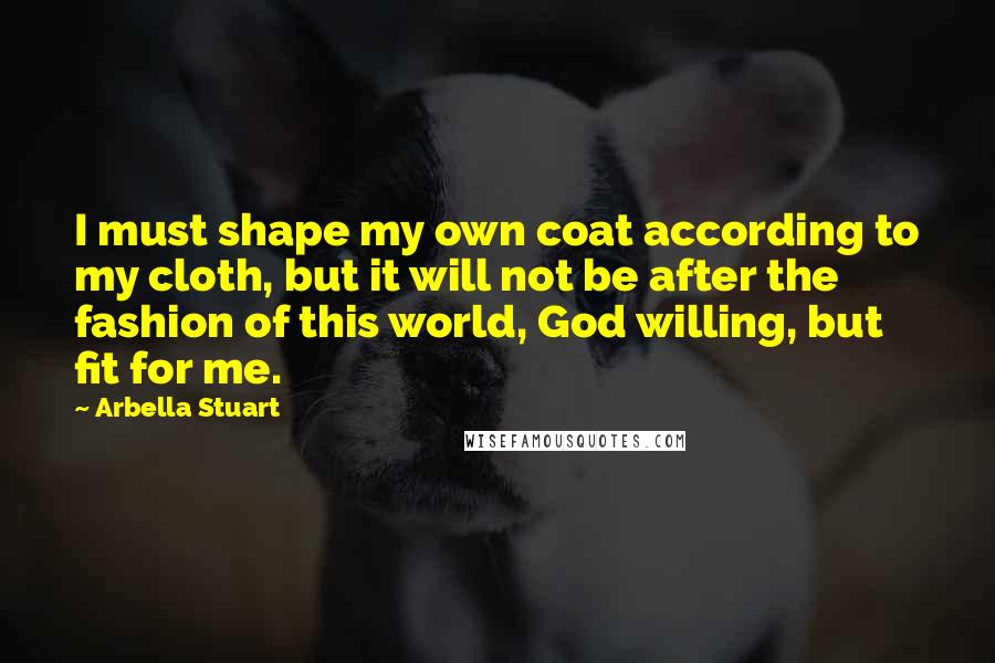 Arbella Stuart Quotes: I must shape my own coat according to my cloth, but it will not be after the fashion of this world, God willing, but fit for me.
