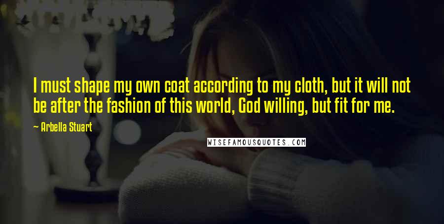 Arbella Stuart Quotes: I must shape my own coat according to my cloth, but it will not be after the fashion of this world, God willing, but fit for me.