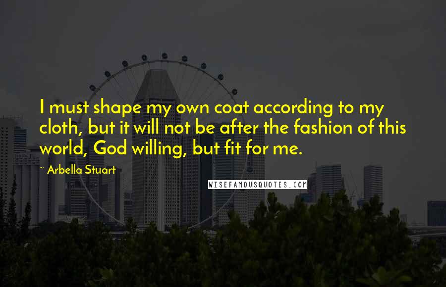 Arbella Stuart Quotes: I must shape my own coat according to my cloth, but it will not be after the fashion of this world, God willing, but fit for me.