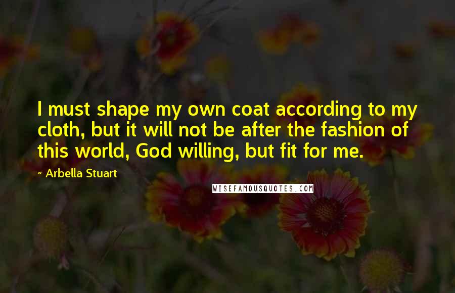 Arbella Stuart Quotes: I must shape my own coat according to my cloth, but it will not be after the fashion of this world, God willing, but fit for me.