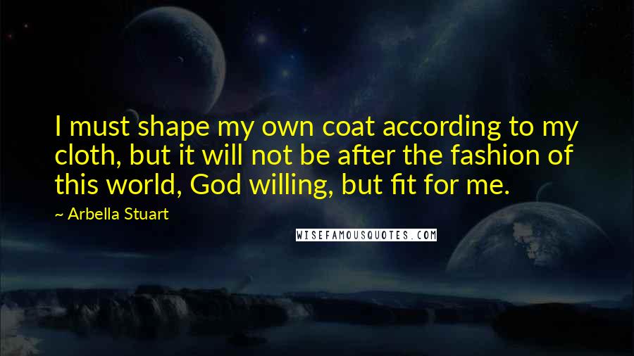 Arbella Stuart Quotes: I must shape my own coat according to my cloth, but it will not be after the fashion of this world, God willing, but fit for me.