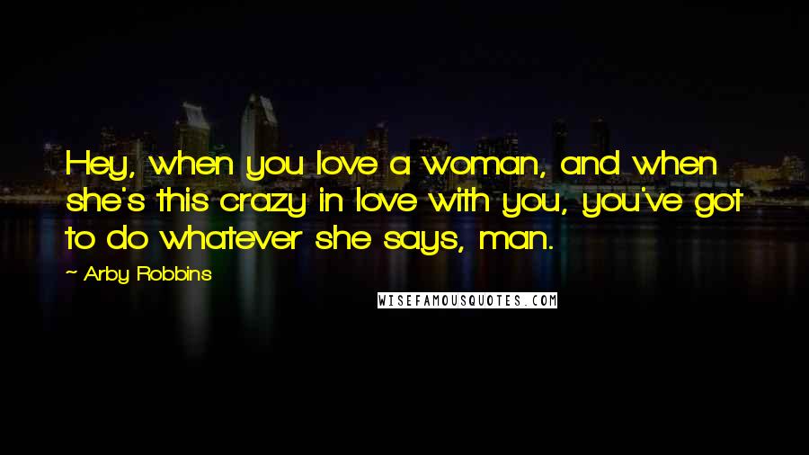 Arby Robbins Quotes: Hey, when you love a woman, and when she's this crazy in love with you, you've got to do whatever she says, man.