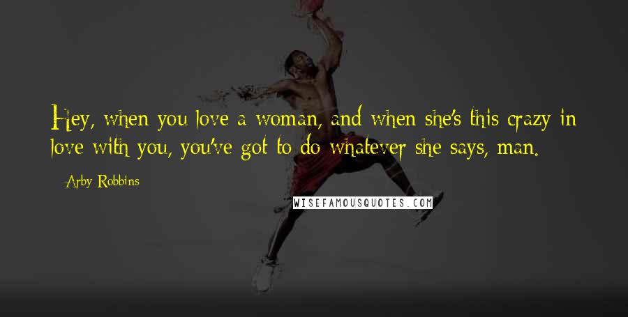 Arby Robbins Quotes: Hey, when you love a woman, and when she's this crazy in love with you, you've got to do whatever she says, man.