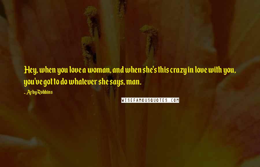 Arby Robbins Quotes: Hey, when you love a woman, and when she's this crazy in love with you, you've got to do whatever she says, man.