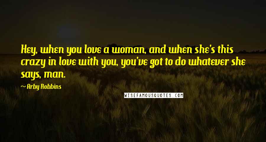 Arby Robbins Quotes: Hey, when you love a woman, and when she's this crazy in love with you, you've got to do whatever she says, man.