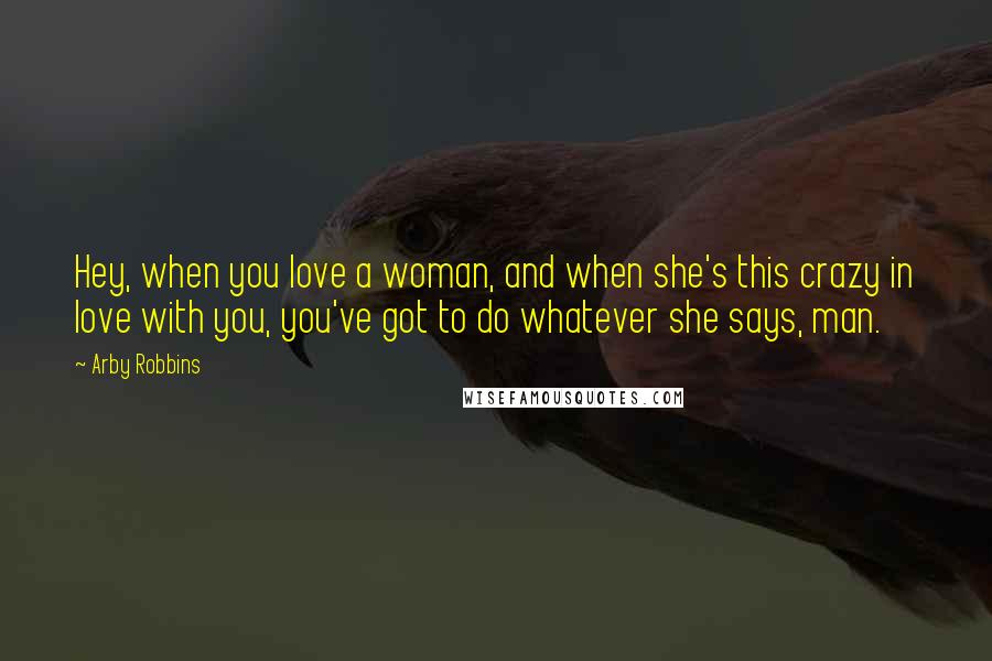 Arby Robbins Quotes: Hey, when you love a woman, and when she's this crazy in love with you, you've got to do whatever she says, man.