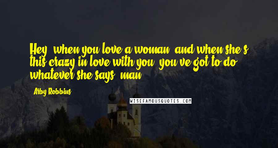 Arby Robbins Quotes: Hey, when you love a woman, and when she's this crazy in love with you, you've got to do whatever she says, man.