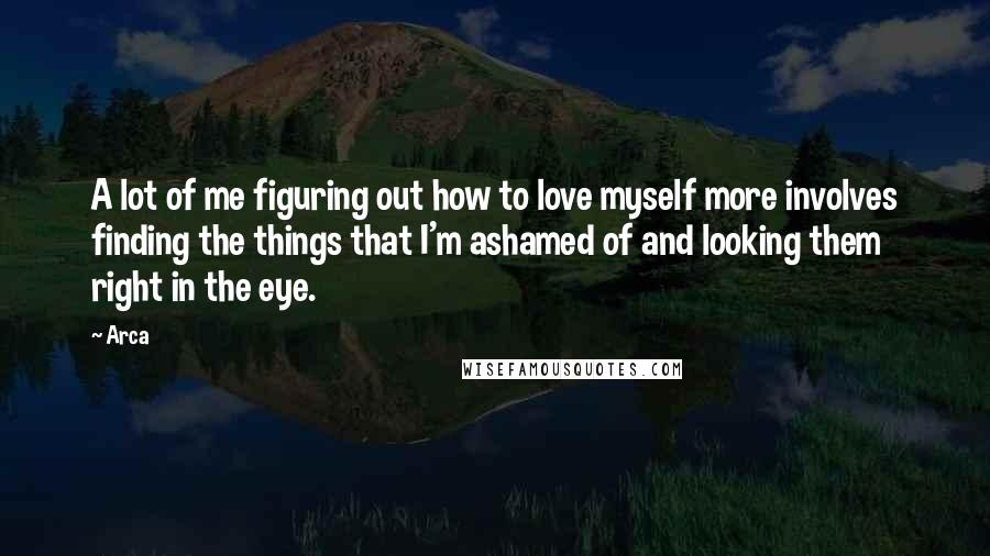 Arca Quotes: A lot of me figuring out how to love myself more involves finding the things that I'm ashamed of and looking them right in the eye.