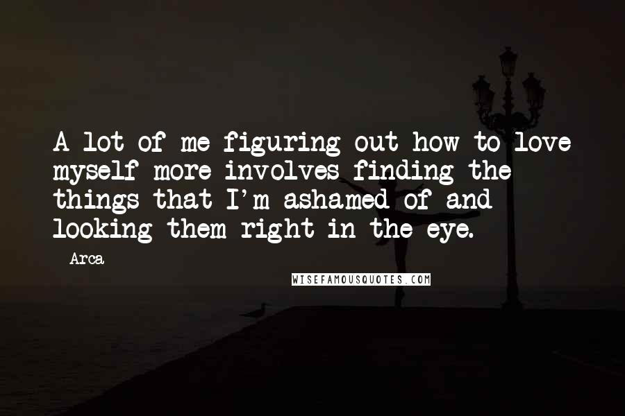 Arca Quotes: A lot of me figuring out how to love myself more involves finding the things that I'm ashamed of and looking them right in the eye.