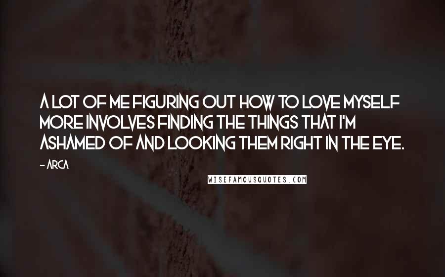 Arca Quotes: A lot of me figuring out how to love myself more involves finding the things that I'm ashamed of and looking them right in the eye.