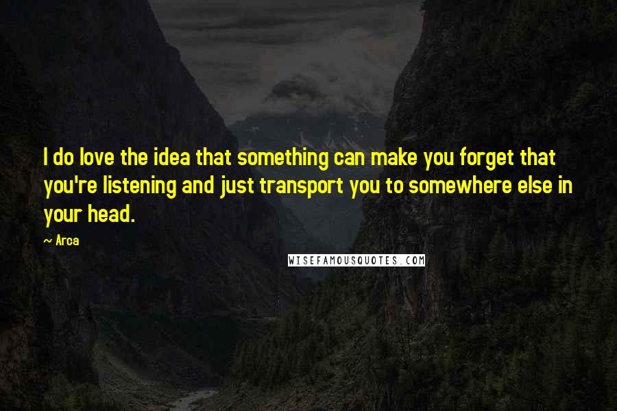 Arca Quotes: I do love the idea that something can make you forget that you're listening and just transport you to somewhere else in your head.