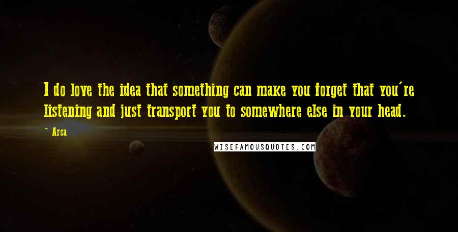 Arca Quotes: I do love the idea that something can make you forget that you're listening and just transport you to somewhere else in your head.