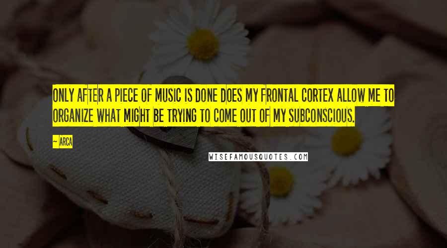 Arca Quotes: Only after a piece of music is done does my frontal cortex allow me to organize what might be trying to come out of my subconscious.