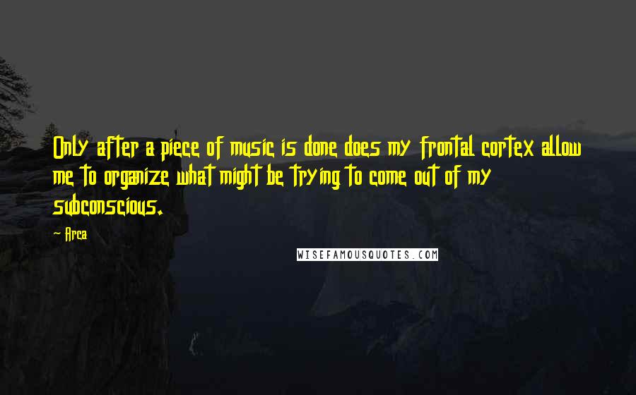 Arca Quotes: Only after a piece of music is done does my frontal cortex allow me to organize what might be trying to come out of my subconscious.