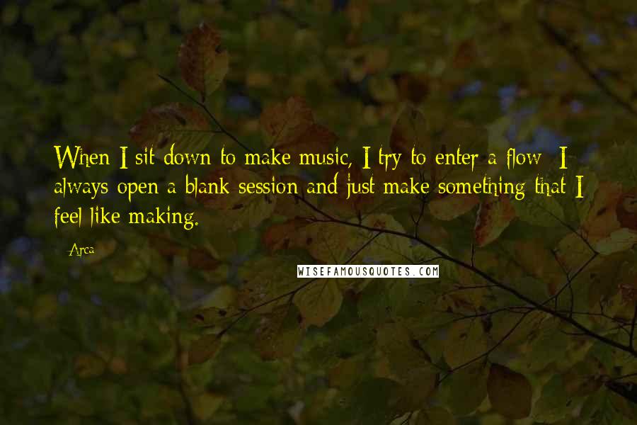 Arca Quotes: When I sit down to make music, I try to enter a flow; I always open a blank session and just make something that I feel like making.