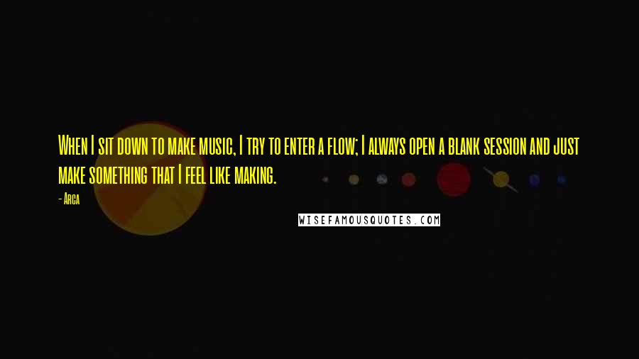 Arca Quotes: When I sit down to make music, I try to enter a flow; I always open a blank session and just make something that I feel like making.