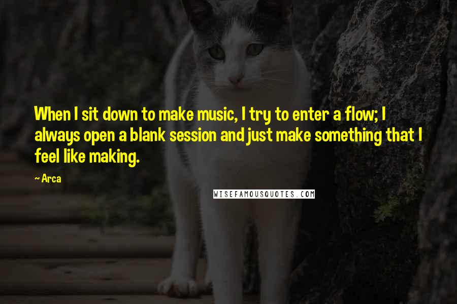Arca Quotes: When I sit down to make music, I try to enter a flow; I always open a blank session and just make something that I feel like making.