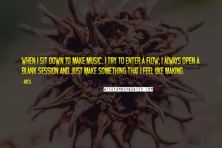 Arca Quotes: When I sit down to make music, I try to enter a flow; I always open a blank session and just make something that I feel like making.