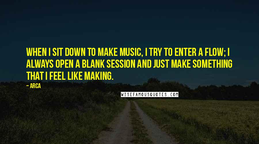Arca Quotes: When I sit down to make music, I try to enter a flow; I always open a blank session and just make something that I feel like making.