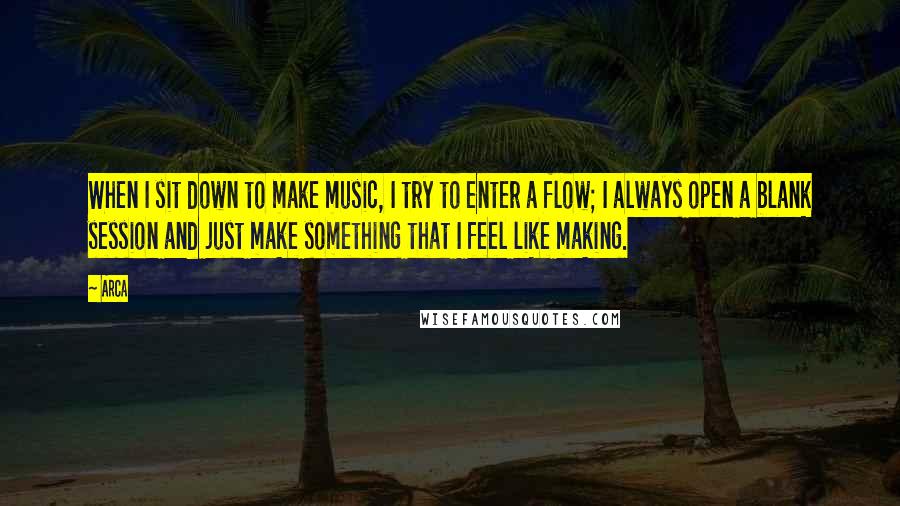 Arca Quotes: When I sit down to make music, I try to enter a flow; I always open a blank session and just make something that I feel like making.