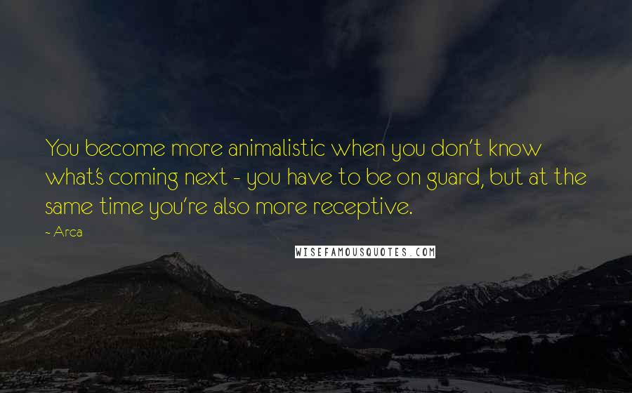 Arca Quotes: You become more animalistic when you don't know what's coming next - you have to be on guard, but at the same time you're also more receptive.