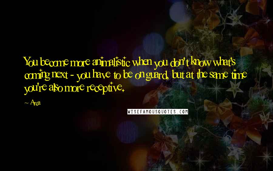 Arca Quotes: You become more animalistic when you don't know what's coming next - you have to be on guard, but at the same time you're also more receptive.