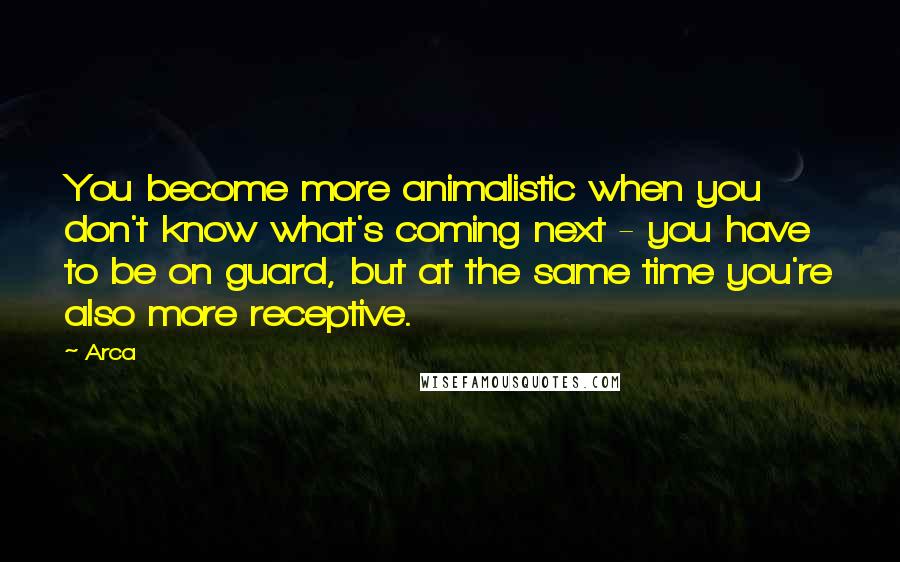 Arca Quotes: You become more animalistic when you don't know what's coming next - you have to be on guard, but at the same time you're also more receptive.