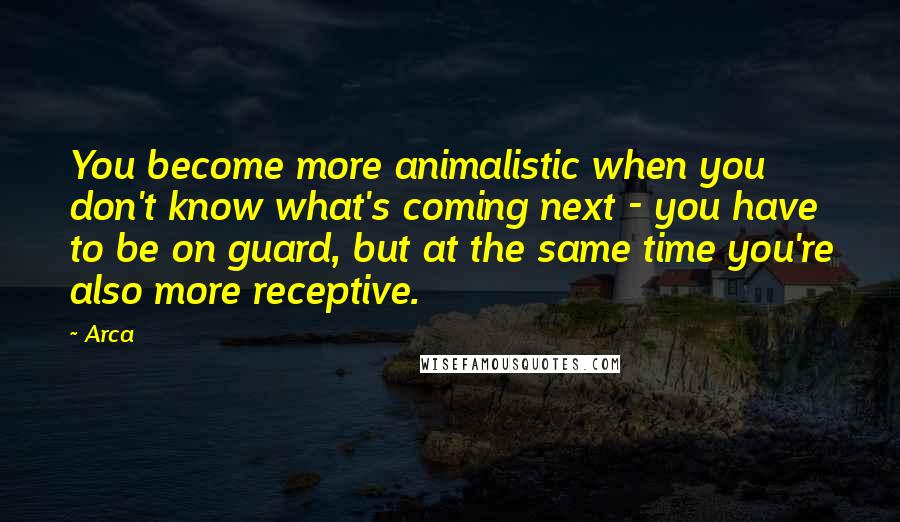 Arca Quotes: You become more animalistic when you don't know what's coming next - you have to be on guard, but at the same time you're also more receptive.