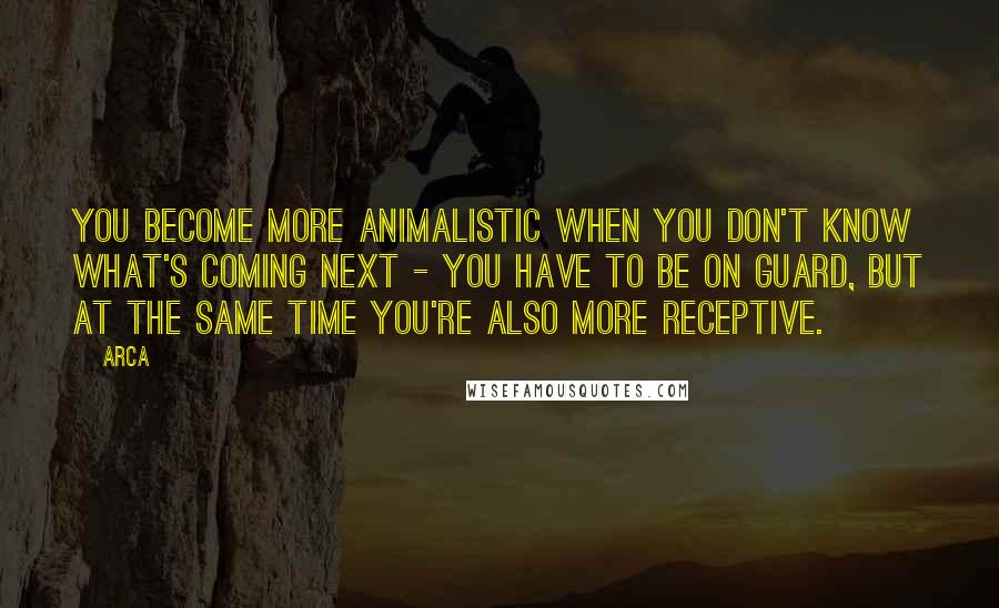 Arca Quotes: You become more animalistic when you don't know what's coming next - you have to be on guard, but at the same time you're also more receptive.