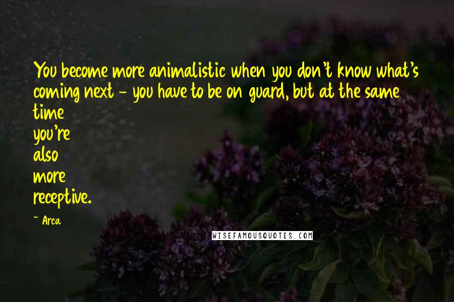 Arca Quotes: You become more animalistic when you don't know what's coming next - you have to be on guard, but at the same time you're also more receptive.