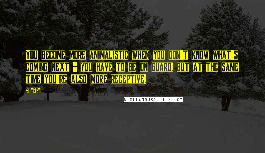 Arca Quotes: You become more animalistic when you don't know what's coming next - you have to be on guard, but at the same time you're also more receptive.