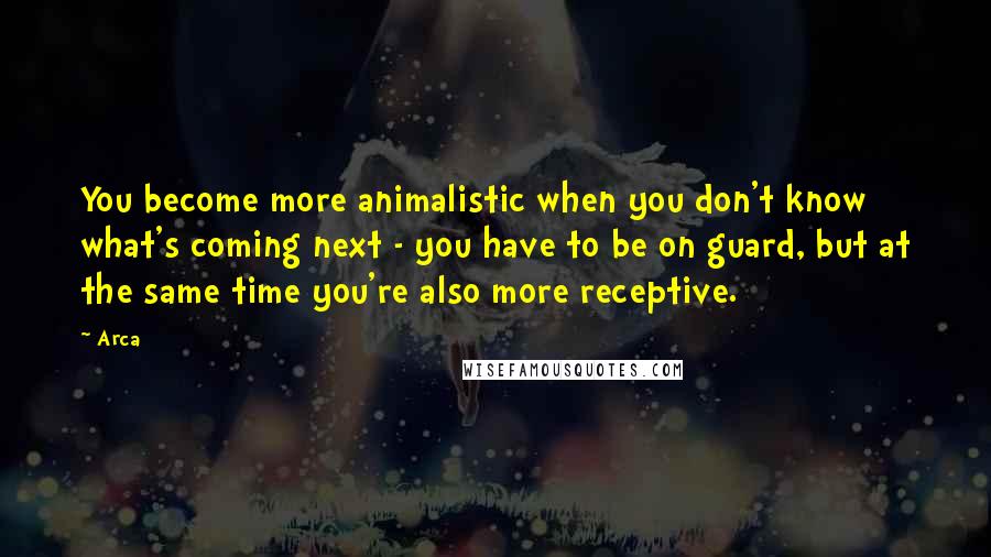 Arca Quotes: You become more animalistic when you don't know what's coming next - you have to be on guard, but at the same time you're also more receptive.