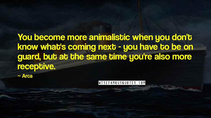 Arca Quotes: You become more animalistic when you don't know what's coming next - you have to be on guard, but at the same time you're also more receptive.