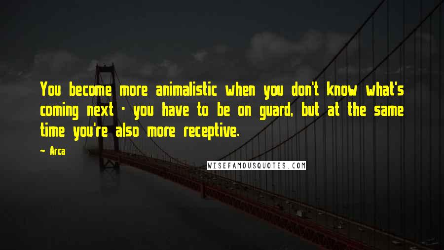 Arca Quotes: You become more animalistic when you don't know what's coming next - you have to be on guard, but at the same time you're also more receptive.