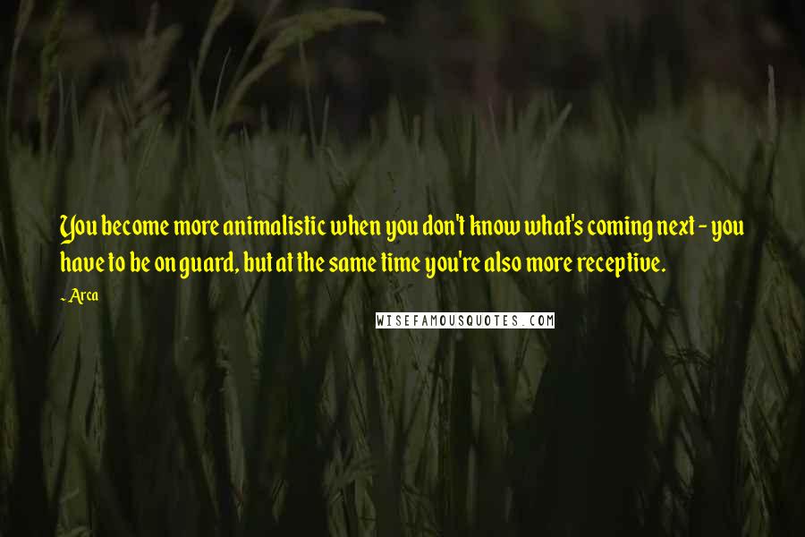 Arca Quotes: You become more animalistic when you don't know what's coming next - you have to be on guard, but at the same time you're also more receptive.