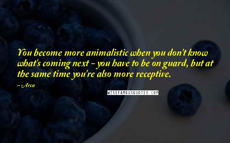 Arca Quotes: You become more animalistic when you don't know what's coming next - you have to be on guard, but at the same time you're also more receptive.