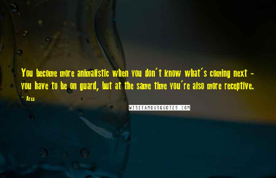 Arca Quotes: You become more animalistic when you don't know what's coming next - you have to be on guard, but at the same time you're also more receptive.