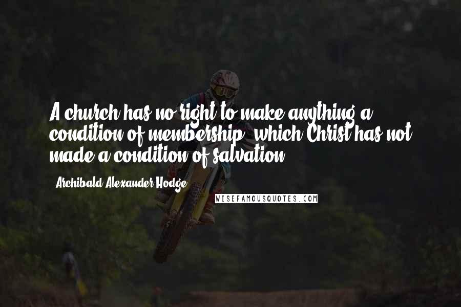 Archibald Alexander Hodge Quotes: A church has no right to make anything a condition of membership, which Christ has not made a condition of salvation.