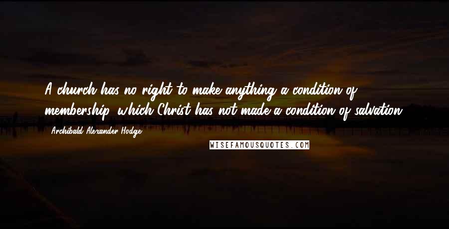 Archibald Alexander Hodge Quotes: A church has no right to make anything a condition of membership, which Christ has not made a condition of salvation.