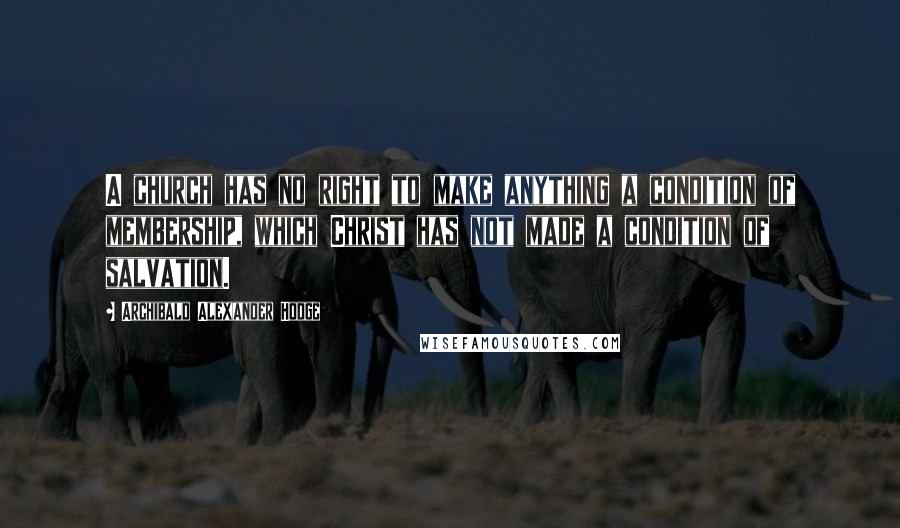 Archibald Alexander Hodge Quotes: A church has no right to make anything a condition of membership, which Christ has not made a condition of salvation.